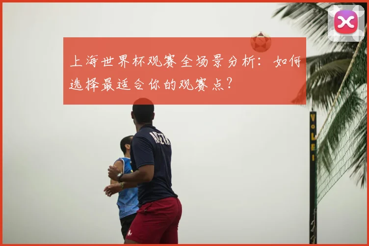 上海世界杯观赛全场景分析：如何选择最适合你的观赛点？