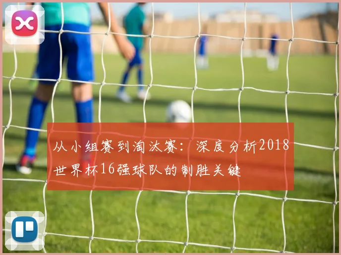 从小组赛到淘汰赛:深度分析2018世界杯16强球队的制胜关键