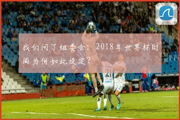 我们问了组委会：2018年世界杯时间为何如此设定？