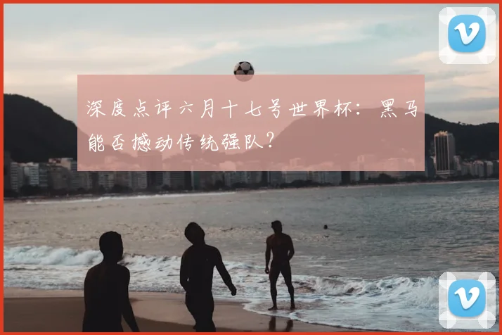 深度点评六月十七号世界杯：黑马能否撼动传统强队？