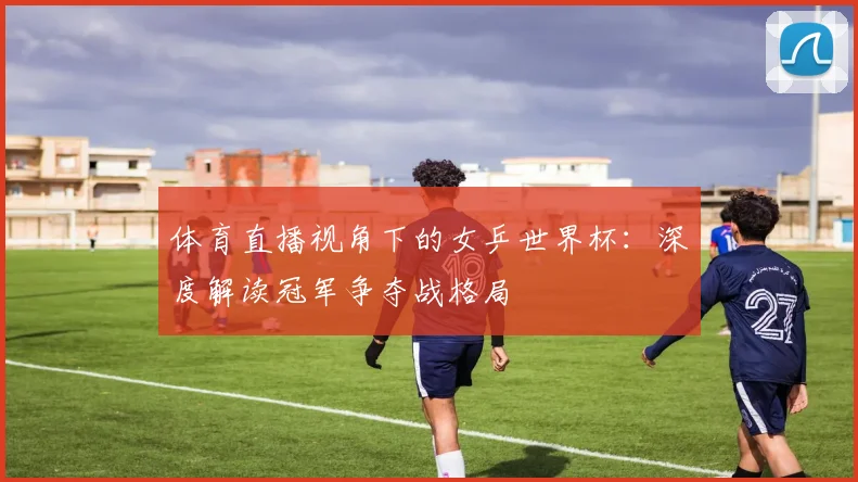 体育直播视角下的女乒世界杯：深度解读冠军争夺战格局