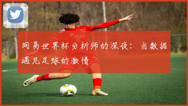 网易世界杯分析师的深夜：当数据遇见足球的激情