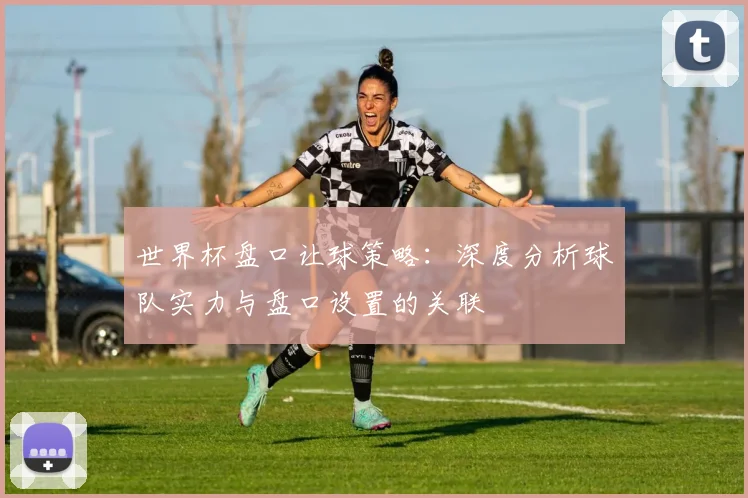 世界杯盘口让球策略：深度分析球队实力与盘口设置的关联