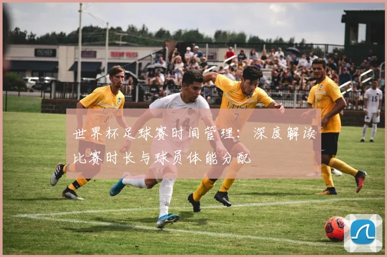 世界杯足球赛时间管理:深度解读比赛时长与球员体能分配