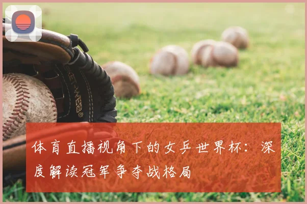 体育直播视角下的女乒世界杯：深度解读冠军争夺战格局